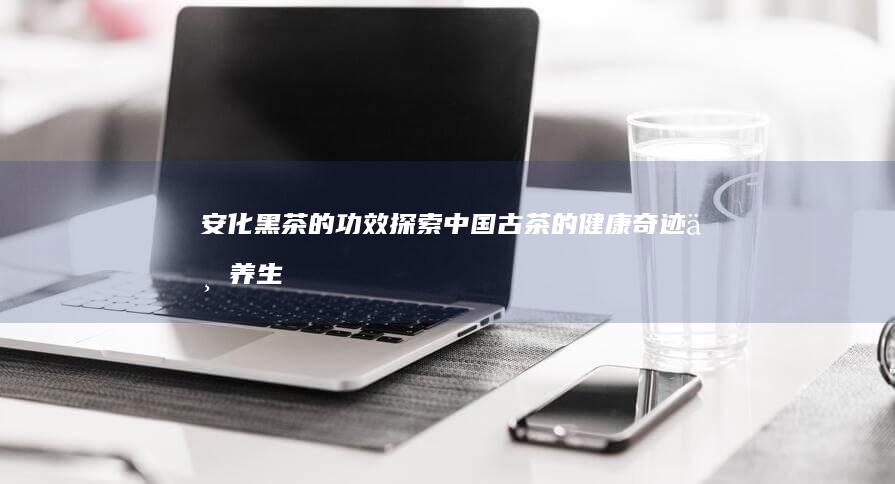 安化黑茶的功效：探索中国古茶的健康奇迹与养生奥秘