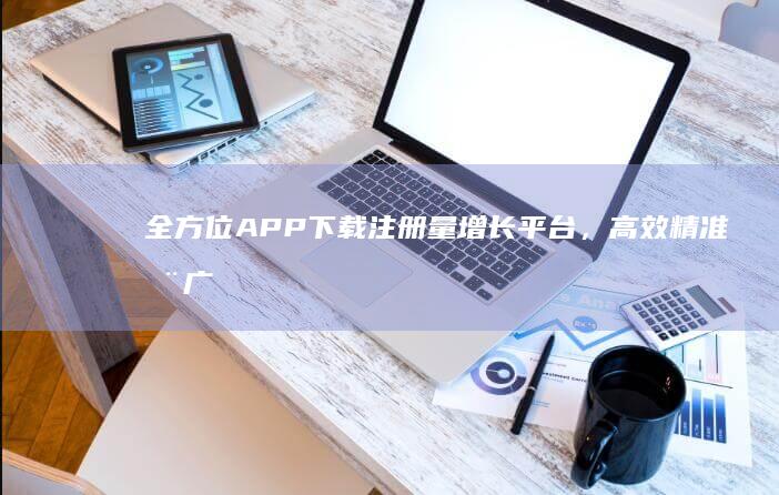 全方位APP下载注册量增长平台，高效精准推广策略